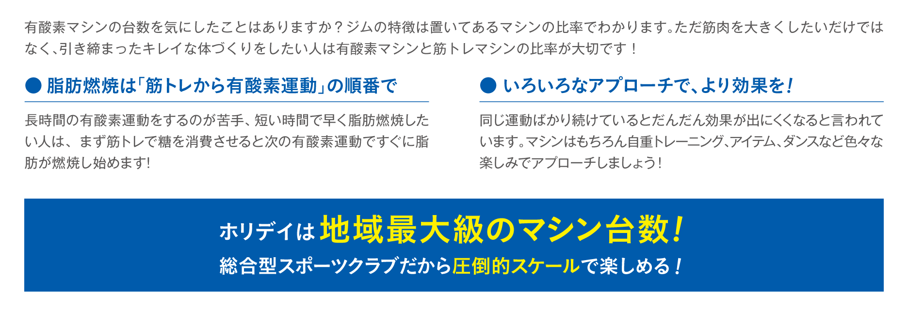 有酸素マシンの台数を気にしたことはありますか？ジムの特徴は置いてあるマシンの比率でわかります。ただ筋肉を大きくしたいだけではなく、引き締まったキレイな体づくりをしたい人は有酸素マシンと筋トレマシンの比率が大切です！ ●脂肪燃焼は「筋トレから有酸素運動」の順番で 長時間の有酸素運動をするのが苦手、短い時間で早く脂肪燃焼したい人は、まず筋トレで糖を消費させると次の有酸素運動ですぐに脂肪が燃焼し始めます！ ●いろいろなアプローチで、より効果を！ 同じ運動ばかり続けているとだんだん効果が出にくくなると言われています。マシンはもちろん自重トレーニング、アイテム、ダンスなど色々な楽しみでアプローチしましょう！ ホリデイは地域最大級のマシン台数！総合型スポーツクラブだから圧倒的スケールで楽しめる！