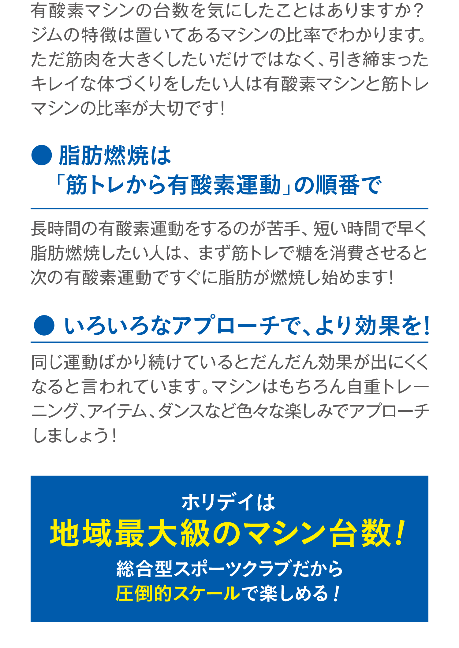 有酸素マシンの台数を気にしたことはありますか？ジムの特徴は置いてあるマシンの比率でわかります。ただ筋肉を大きくしたいだけではなく、引き締まったキレイな体づくりをしたい人は有酸素マシンと筋トレマシンの比率が大切です！ ●脂肪燃焼は「筋トレから有酸素運動」の順番で 長時間の有酸素運動をするのが苦手、短い時間で早く脂肪燃焼したい人は、まず筋トレで糖を消費させると次の有酸素運動ですぐに脂肪が燃焼し始めます！ ●いろいろなアプローチで、より効果を！ 同じ運動ばかり続けているとだんだん効果が出にくくなると言われています。マシンはもちろん自重トレーニング、アイテム、ダンスなど色々な楽しみでアプローチしましょう！ ホリデイは地域最大級のマシン台数！総合型スポーツクラブだから圧倒的スケールで楽しめる！