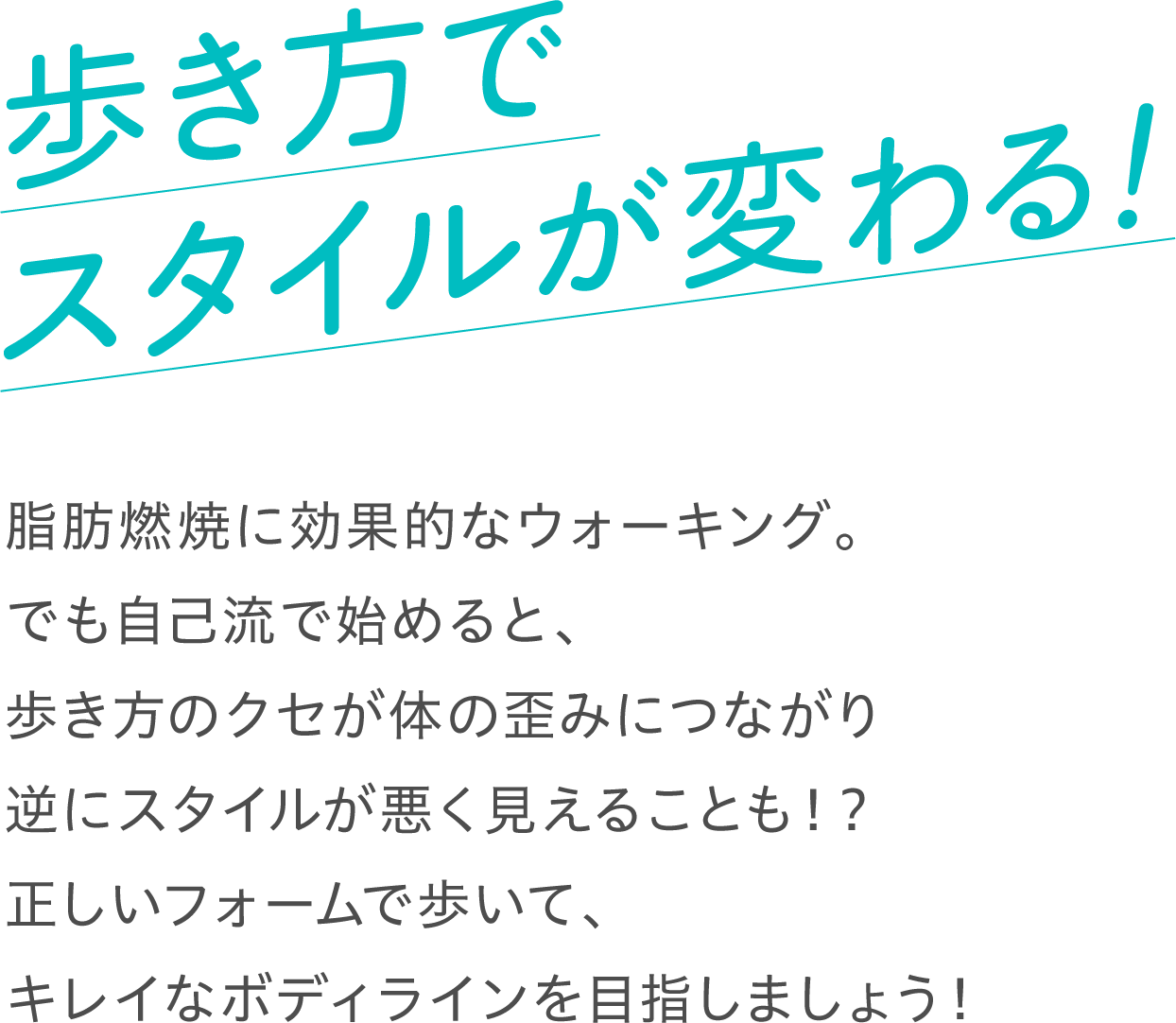 歩き方でスタイルが変わる！ 脂肪燃焼に効果的なウォーキング。でも自己流で始めると、歩き方のクセが体の歪みにつながり逆にスタイルが悪く見えることも！？正しいフォームで歩いて、キレイなボディラインを目指しましょう！