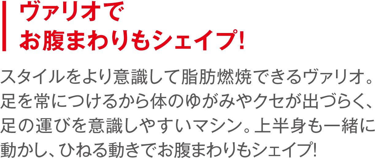 ヴァリオでお腹まわりもシェイプ！ スタイルをより意識して脂肪燃焼できるヴァリオ。足を常につけるから体のゆがみやクセが出づらく、足の運びを意識しやすいマシン。上半身も一緒に動かし、ひねる動きでお腹まわりもシェイプ！