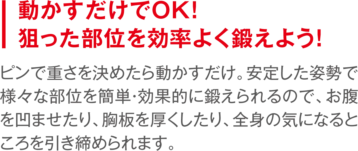 動かすだけでOK!狙った部位を効率よく鍛えよう！ ピンで重さを決めたら動かすだけ。安定した姿勢で様々な部位を簡単・効果的に鍛えられるので、お腹を凹ませたり、胸板を厚くしたり、全身の気になるところを引き締められます。